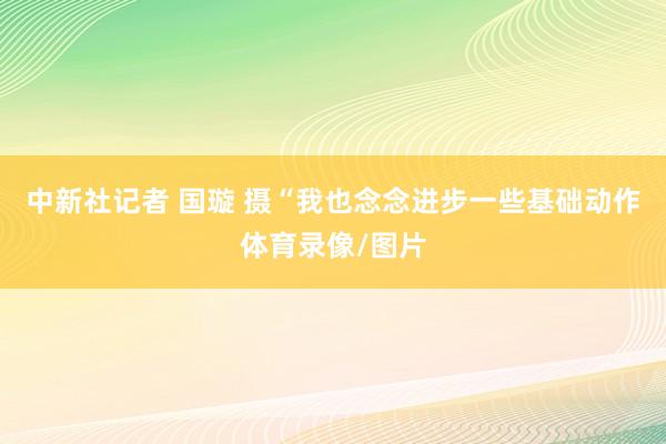 中新社记者 国璇 摄“我也念念进步一些基础动作体育录像/图片