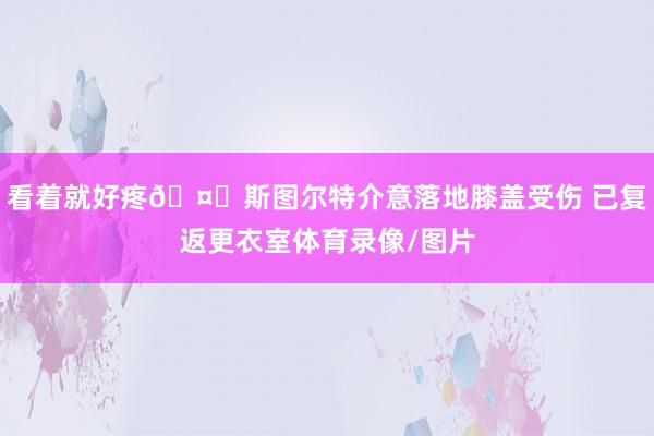 看着就好疼🤕斯图尔特介意落地膝盖受伤 已复返更衣室体育录像/图片