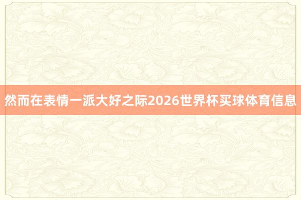然而在表情一派大好之际2026世界杯买球体育信息