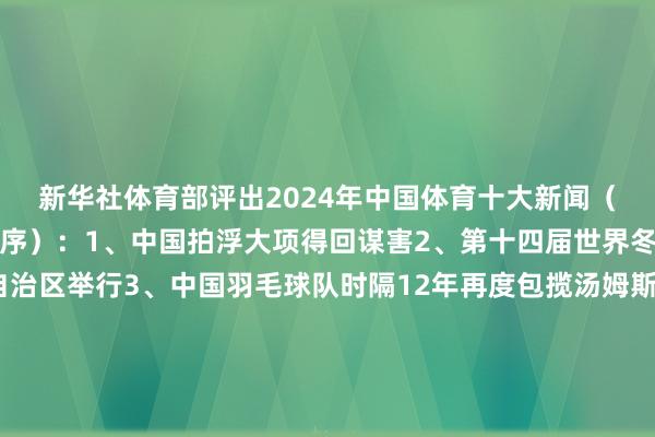 新华社体育部评出2024年中国体育十大新闻（以事件发生工夫先后为序）：1、中国拍浮大项得回谋害2、第十四届世界冬季畅通会在内蒙古自治区举行3、中国羽毛球队时隔12年再度包揽汤姆斯杯、尤伯杯4、第一届世界全民健身大赛举行5、郑钦文领衔中国网球创造历史6、习近平接见第33届奥运会中国体育代表团7、《迈向体育强国之路——习近平对于体育进犯陈诉的时期价值与世界启示》智库回报发布8、国务院办公厅印发《对于以冰雪畅通高质料发展激励冰雪经济活力的几许见识》9、第一届世界青少年三大球畅通会举行10、《对于体育促进铸牢中华英才共同体意志的指引见识》发布裁剪：董博涵体育录像/图片