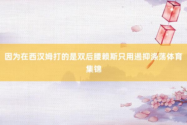因为在西汉姆打的是双后腰赖斯只用遏抑涤荡体育集锦
