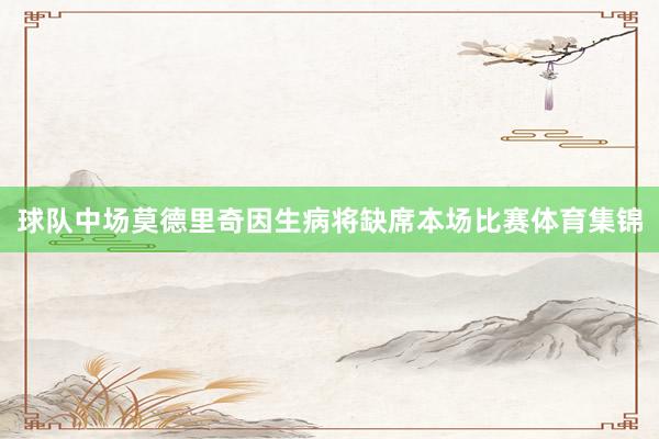 球队中场莫德里奇因生病将缺席本场比赛体育集锦
