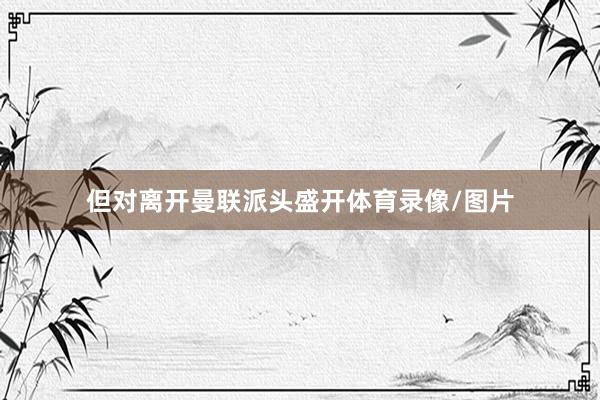 但对离开曼联派头盛开体育录像/图片