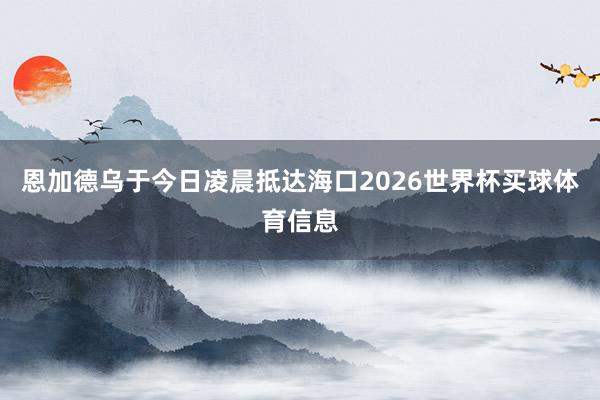 恩加德乌于今日凌晨抵达海口2026世界杯买球体育信息