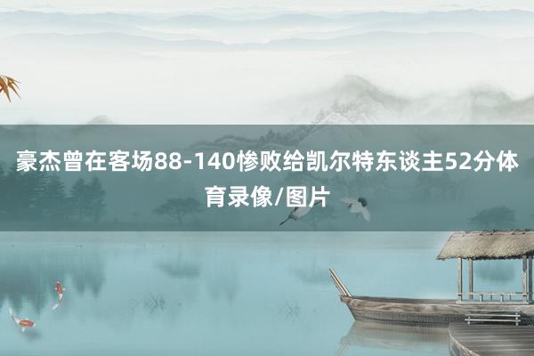 豪杰曾在客场88-140惨败给凯尔特东谈主52分体育录像/图片