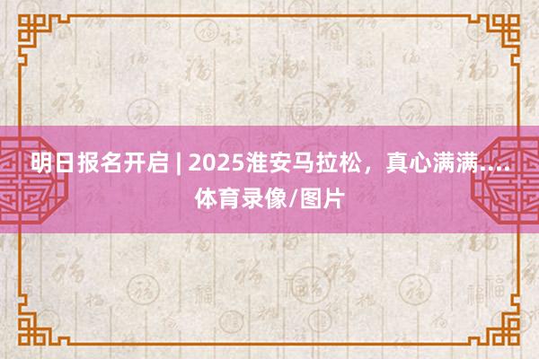 明日报名开启 | 2025淮安马拉松，真心满满....体育录像/图片