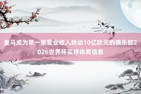 皇马成为第一家营业收入跳动10亿欧元的俱乐部2026世界杯买球体育信息