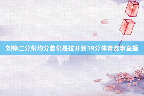 刘铮三分射均分差仍是拉开到19分体育赛事直播