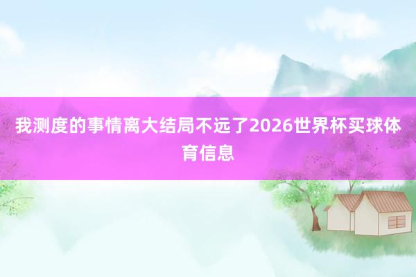 我测度的事情离大结局不远了2026世界杯买球体育信息