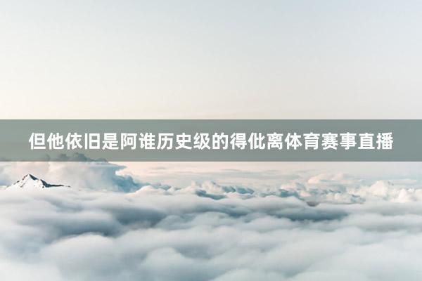 但他依旧是阿谁历史级的得仳离体育赛事直播