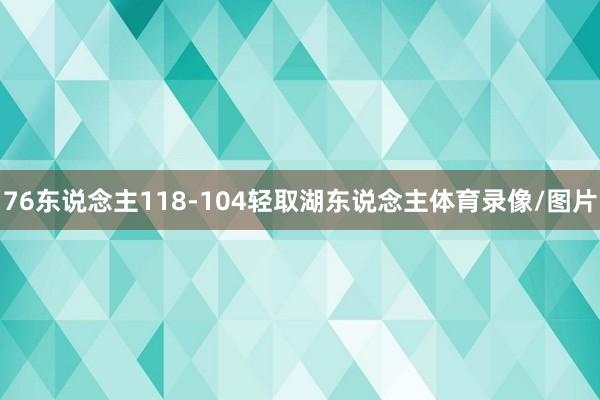 76东说念主118-104轻取湖东说念主体育录像/图片
