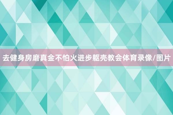 去健身房磨真金不怕火进步躯壳教会体育录像/图片