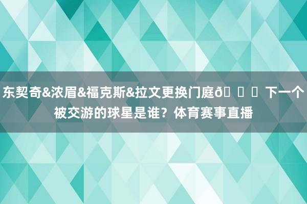 东契奇&浓眉&福克斯&拉文更换门庭👀下一个被交游的球星是谁？体育赛事直播
