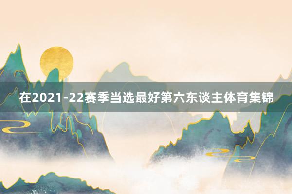 在2021-22赛季当选最好第六东谈主体育集锦