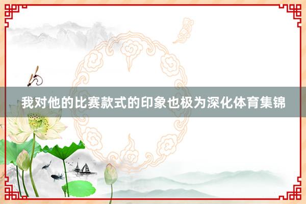 我对他的比赛款式的印象也极为深化体育集锦