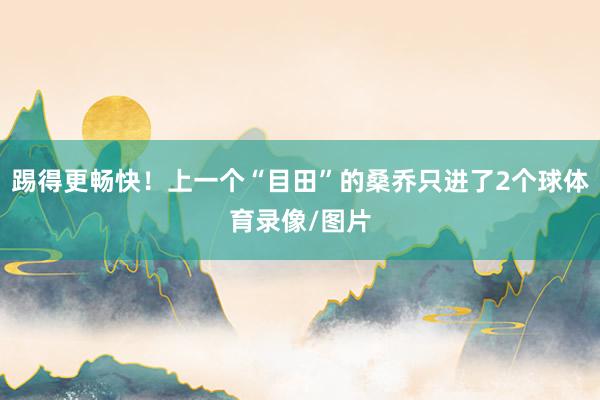 踢得更畅快！上一个“目田”的桑乔只进了2个球体育录像/图片
