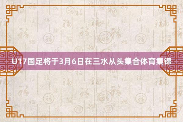 U17国足将于3月6日在三水从头集合体育集锦