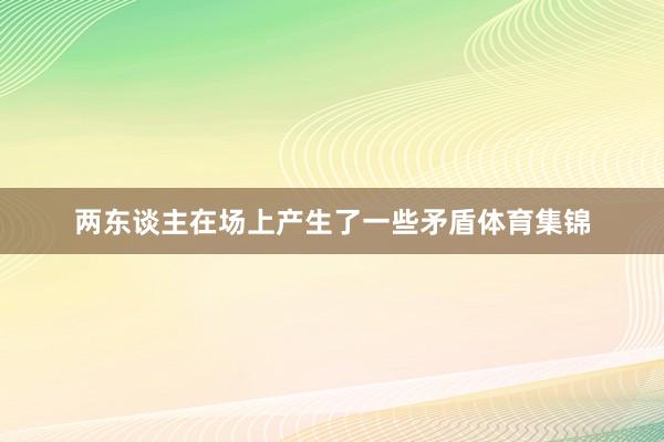 两东谈主在场上产生了一些矛盾体育集锦