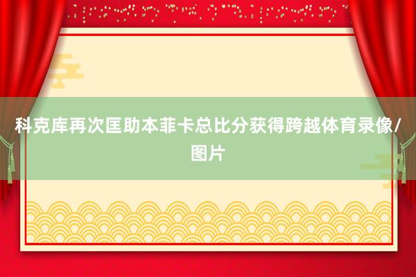 科克库再次匡助本菲卡总比分获得跨越体育录像/图片