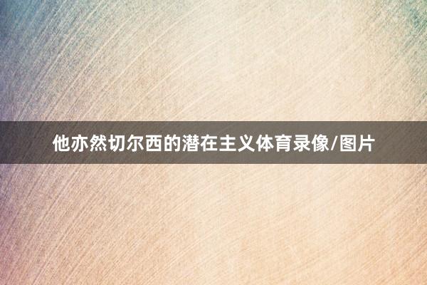 他亦然切尔西的潜在主义体育录像/图片