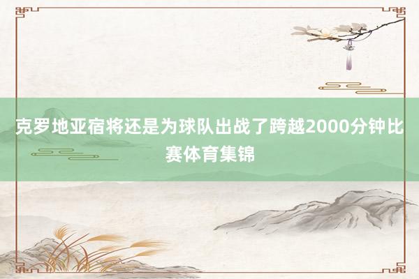 克罗地亚宿将还是为球队出战了跨越2000分钟比赛体育集锦