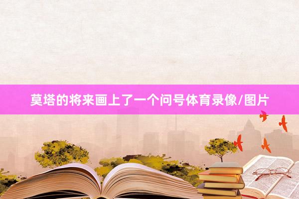 莫塔的将来画上了一个问号体育录像/图片