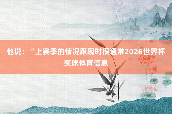 他说：“上赛季的情况跟现时很通常2026世界杯买球体育信息