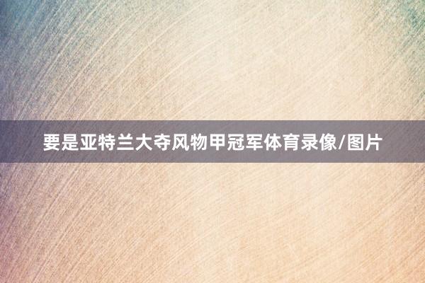要是亚特兰大夺风物甲冠军体育录像/图片
