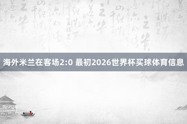 海外米兰在客场2:0 最初2026世界杯买球体育信息