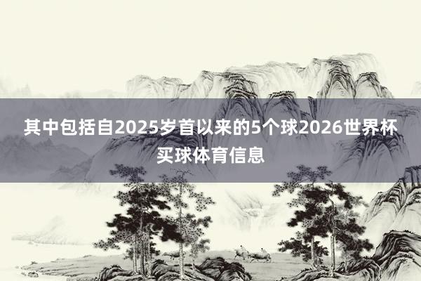 其中包括自2025岁首以来的5个球2026世界杯买球体育信息