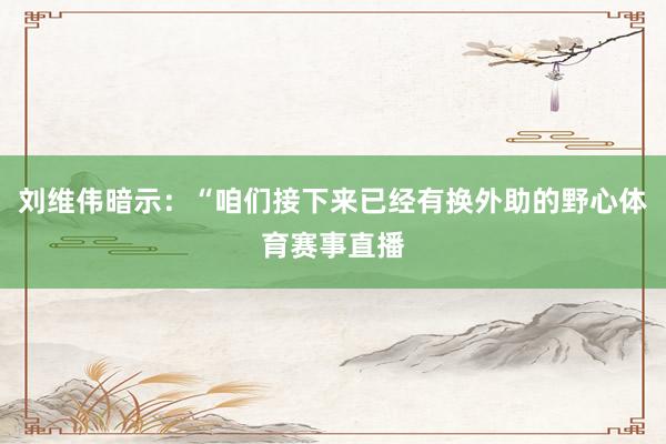 刘维伟暗示：“咱们接下来已经有换外助的野心体育赛事直播