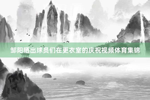 邹阳晒出球员们在更衣室的庆祝视频体育集锦