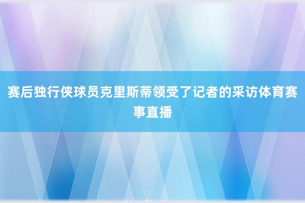 赛后独行侠球员克里斯蒂领受了记者的采访体育赛事直播