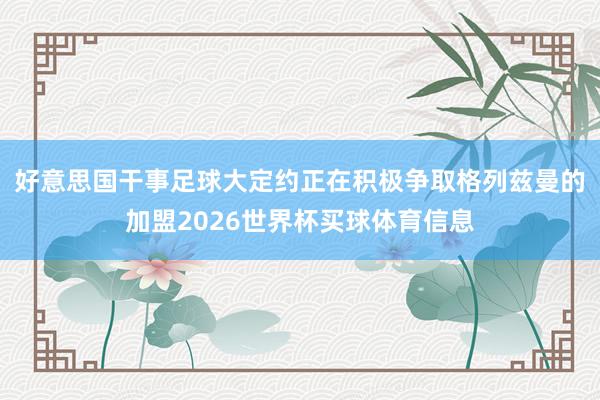 好意思国干事足球大定约正在积极争取格列兹曼的加盟2026世界杯买球体育信息