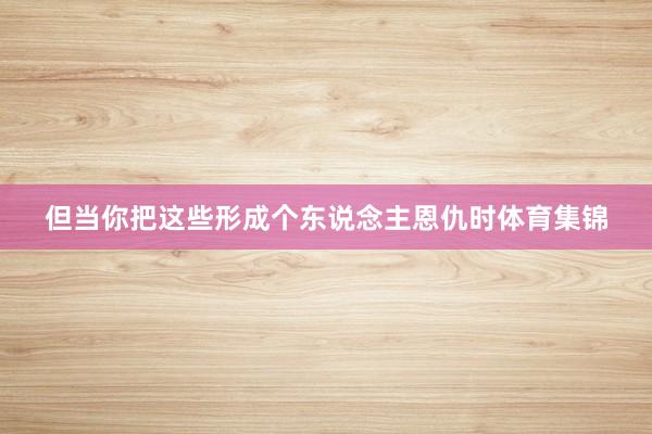 但当你把这些形成个东说念主恩仇时体育集锦