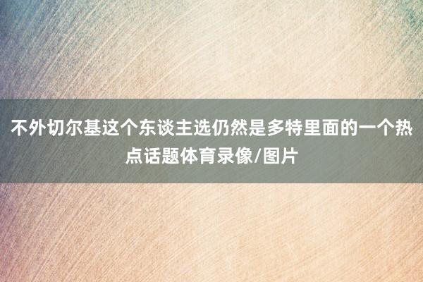 不外切尔基这个东谈主选仍然是多特里面的一个热点话题体育录像/图片
