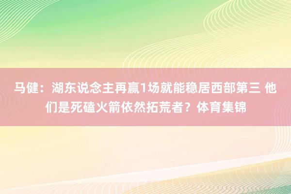 马健：湖东说念主再赢1场就能稳居西部第三 他们是死磕火箭依然拓荒者？体育集锦