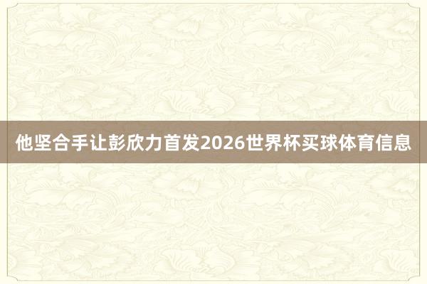他坚合手让彭欣力首发2026世界杯买球体育信息