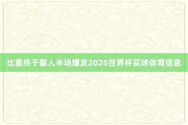 比赛终于鄙人半场爆发2026世界杯买球体育信息