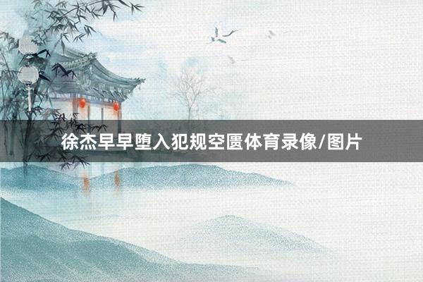 徐杰早早堕入犯规空匮体育录像/图片
