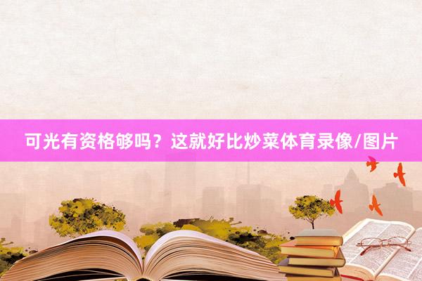 可光有资格够吗？这就好比炒菜体育录像/图片