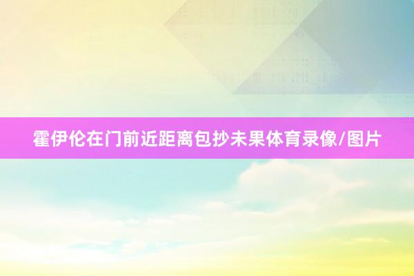 霍伊伦在门前近距离包抄未果体育录像/图片