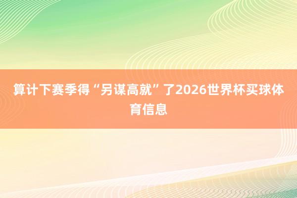 算计下赛季得“另谋高就”了2026世界杯买球体育信息