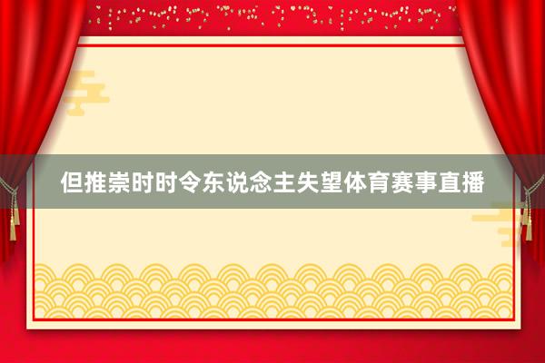 但推崇时时令东说念主失望体育赛事直播