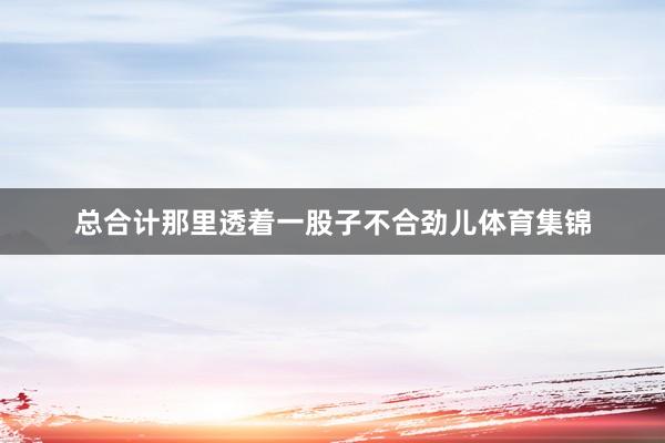 总合计那里透着一股子不合劲儿体育集锦