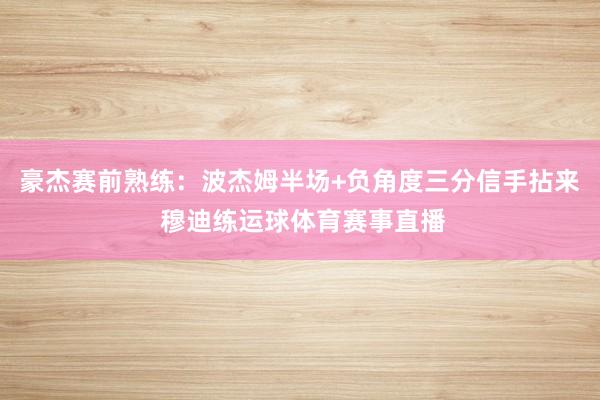 豪杰赛前熟练：波杰姆半场+负角度三分信手拈来 穆迪练运球体育赛事直播
