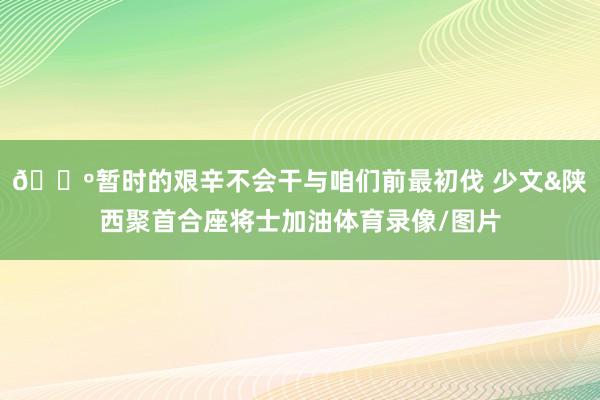 🐺暂时的艰辛不会干与咱们前最初伐 少文&陕西聚首合座将士加油体育录像/图片