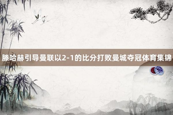 滕哈赫引导曼联以2-1的比分打败曼城夺冠体育集锦