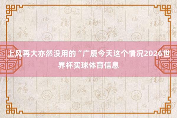 上风再大亦然没用的“广厦今天这个情况2026世界杯买球体育信息