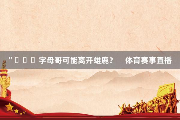 ”			字母哥可能离开雄鹿？    体育赛事直播